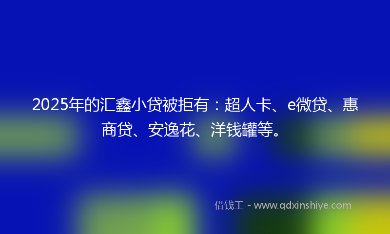 2025年的汇鑫小贷被拒有：超人卡、e微贷、惠商贷、安逸花、洋钱罐等。