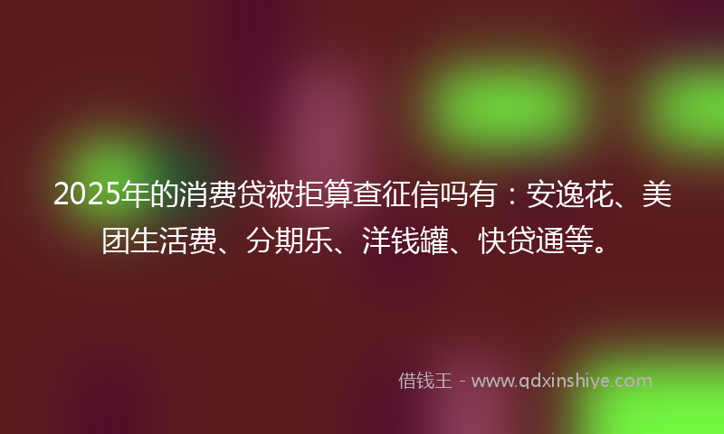 2025年的消费贷被拒算查征信吗有：安逸花、美团生活费、分期乐、洋钱罐、快贷通等。