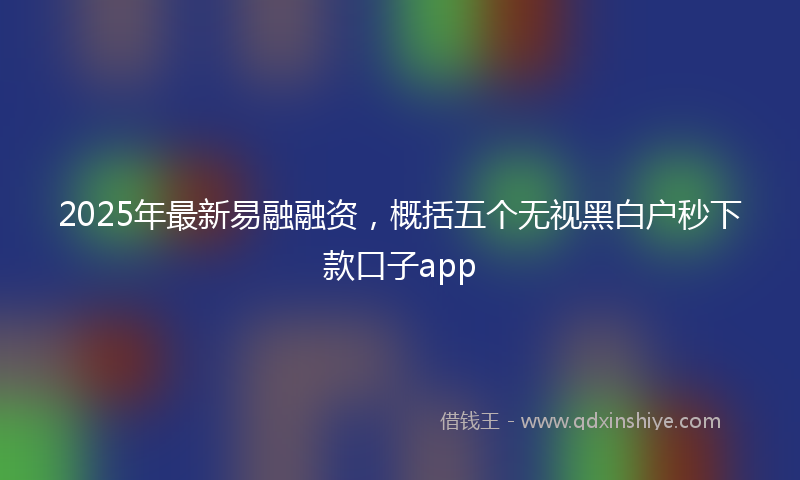2025年最新易融融资，概括五个无视黑白户秒下款口子app