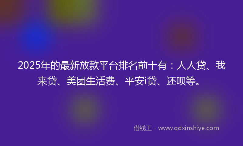 2025年的最新放款平台排名前十有：人人贷、我来贷、美团生活费、平安i贷、还呗等。
