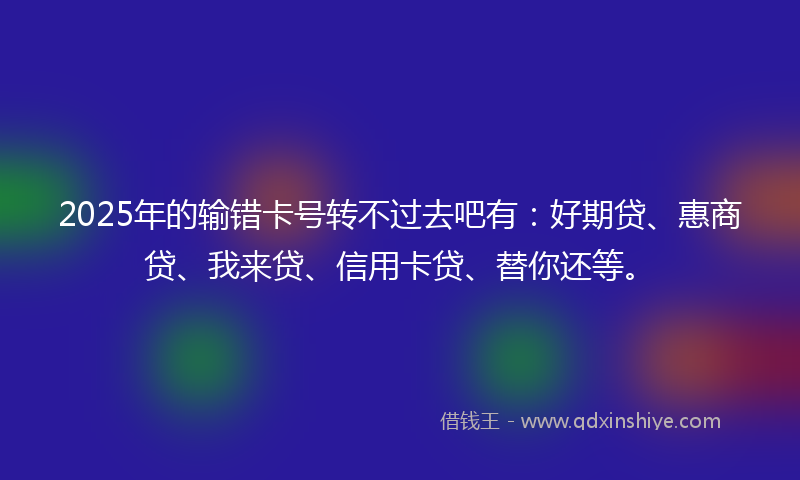 2025年的输错卡号转不过去吧有:好期贷、惠商贷、我来贷、信用卡贷、替你还等。