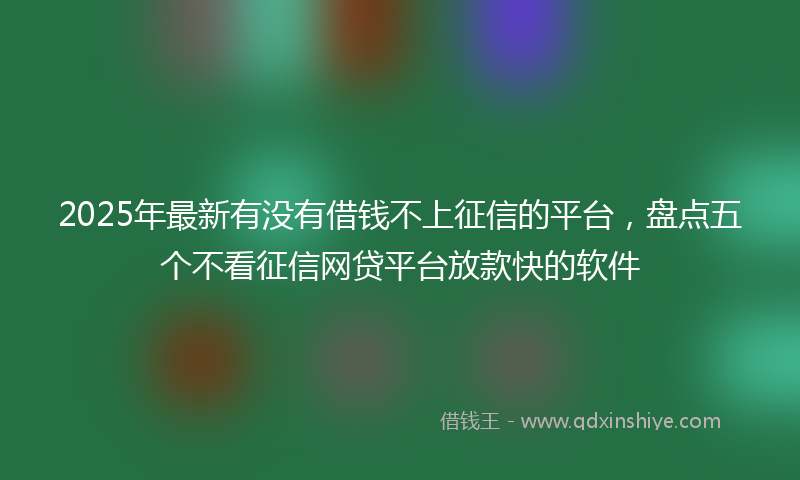 2025年最新有没有借钱不上征信的平台，盘点五个不看征信网贷平台放款快的软件