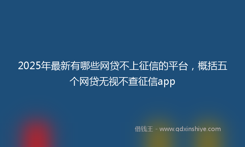2025年最新有哪些网贷不上征信的平台，概括五个网贷无视不查征信app