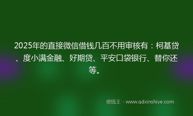 2025年的直接微信借钱几百不用审核有：柯基贷、度小满金融、好期贷、平安口袋银行、替你还等。