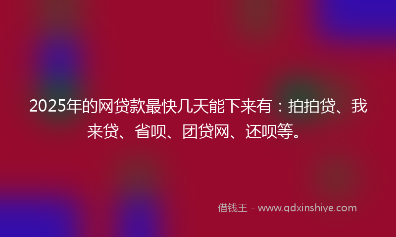 2025年的网贷款最快几天能下来有：拍拍贷、我来贷、省呗、团贷网、还呗等。