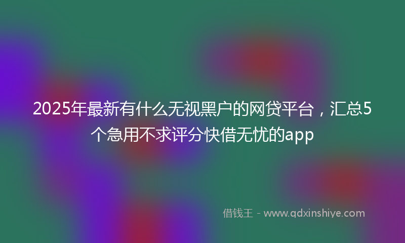 2025年最新有什么无视黑户的网贷平台，汇总5个急用不求评分快借无忧的app