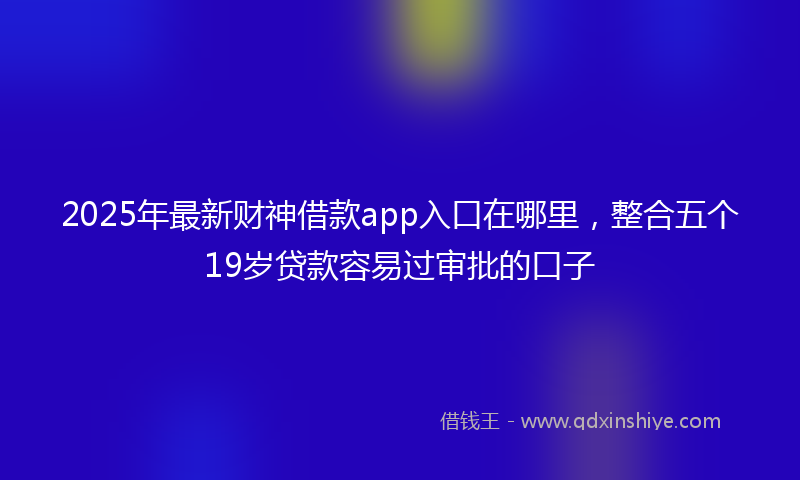 2025年最新财神借款app入口在哪里，整合五个19岁贷款容易过审批的口子