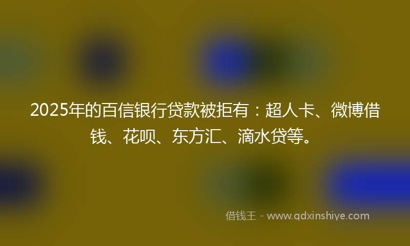 2025年的百信银行贷款被拒有：超人卡、微博借钱、花呗、东方汇、滴水贷等。