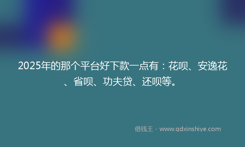 2025年的那个平台好下款一点有：花呗、安逸花、省呗、功夫贷、还呗等。