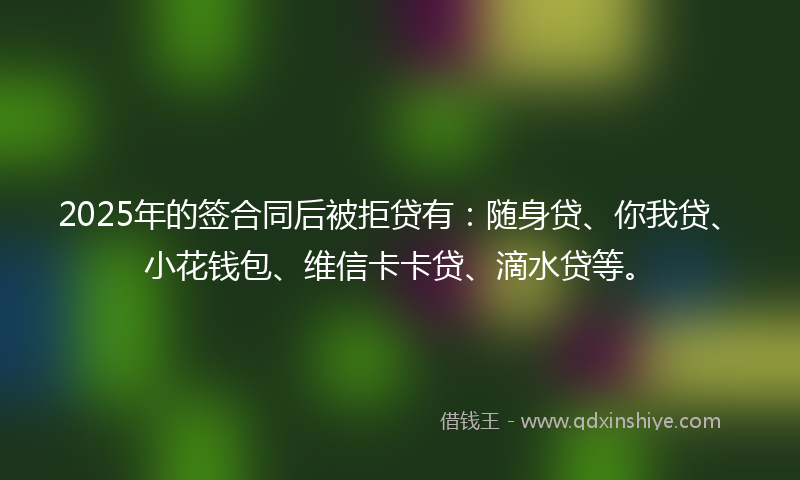 2025年的签合同后被拒贷有：随身贷、你我贷、小花钱包、维信卡卡贷、滴水贷等。