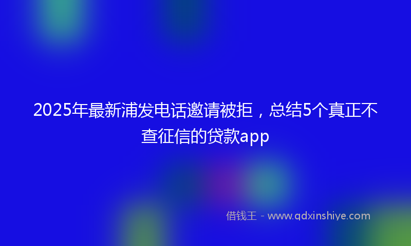 2025年最新浦发电话邀请被拒，总结5个真正不查征信的贷款app