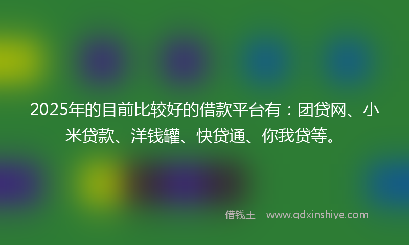 2025年的目前比较好的借款平台有：团贷网、小米贷款、洋钱罐、快贷通、你我贷等。