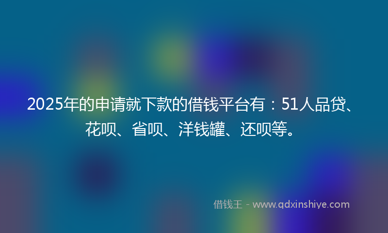 2025年的申请就下款的借钱平台有：51人品贷、花呗、省呗、洋钱罐、还呗等。