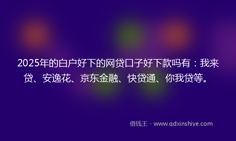 2025年的白户好下的网贷口子好下款吗有：我来贷、安逸花、京东金融、快贷通、你我贷等。
