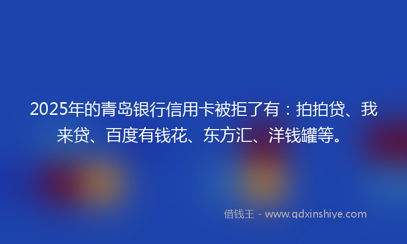 2025年的青岛银行信用卡被拒了有：拍拍贷、我来贷、百度有钱花、东方汇、洋钱罐等。