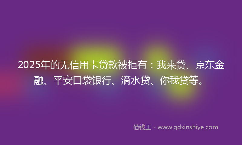 2025年的无信用卡贷款被拒有：我来贷、京东金融、平安口袋银行、滴水贷、你我贷等。