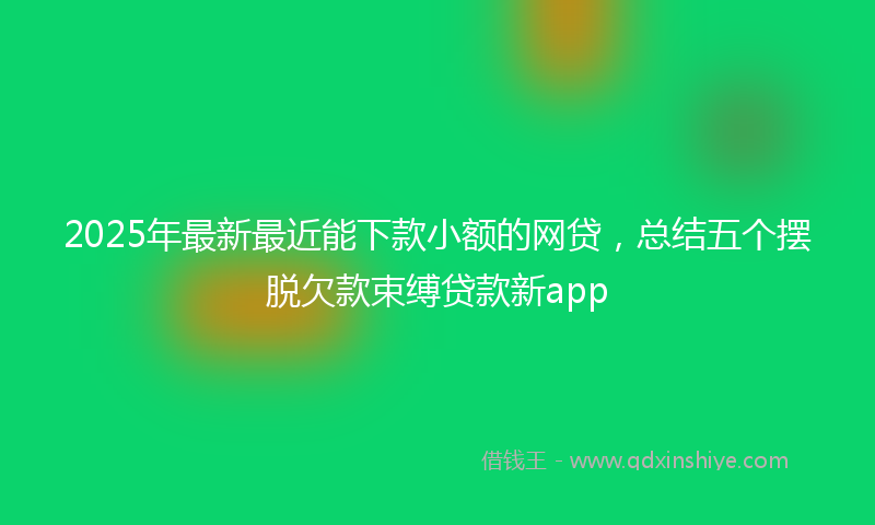 2025年最新最近能下款小额的网贷，总结五个摆脱欠款束缚贷款新app