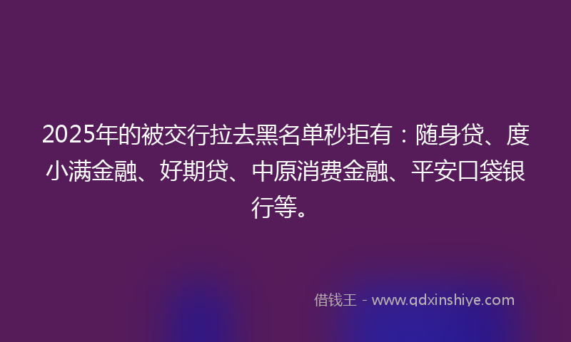 2025年的被交行拉去黑名单秒拒有：随身贷、度小满金融、好期贷、中原消费金融、平安口袋银行等。
