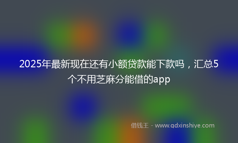2025年最新现在还有小额贷款能下款吗，汇总5个不用芝麻分能借的app