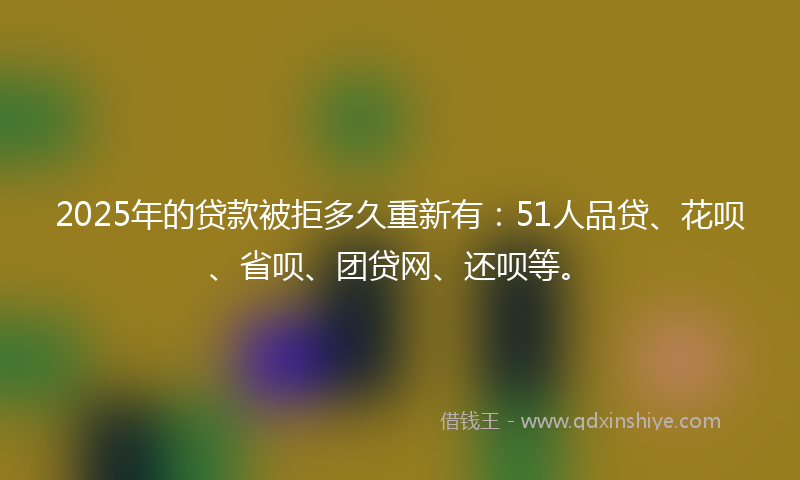 2025年的贷款被拒多久重新有：51人品贷、花呗、省呗、团贷网、还呗等。