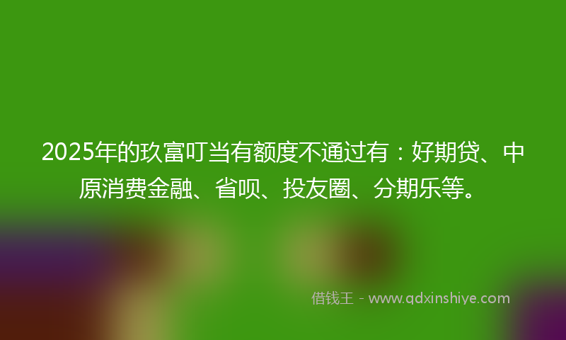 2025年的玖富叮当有额度不通过有：好期贷、中原消费金融、省呗、投友圈、分期乐等。