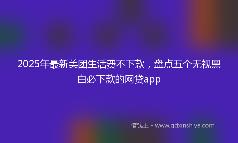 2025年最新美团生活费不下款，盘点五个无视黑白必下款的网贷app