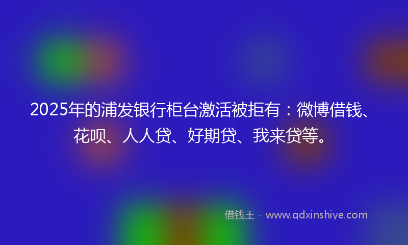 2025年的浦发银行柜台激活被拒有：微博借钱、花呗、人人贷、好期贷、我来贷等。
