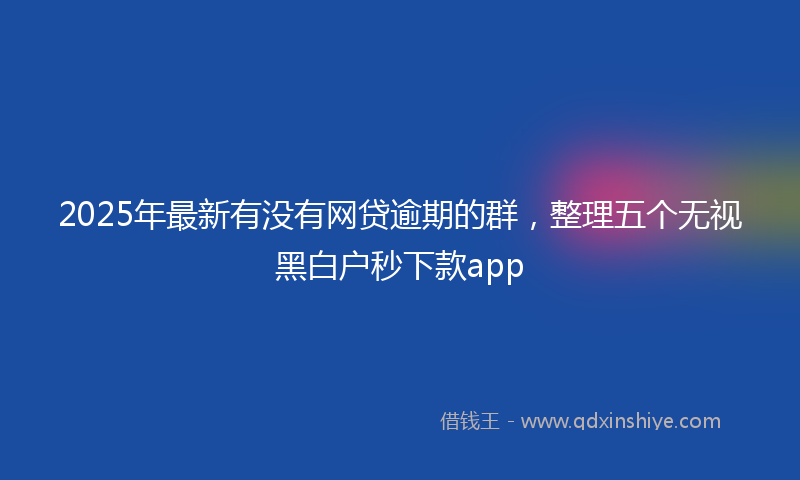 2025年最新有没有网贷逾期的群，整理五个无视黑白户秒下款app