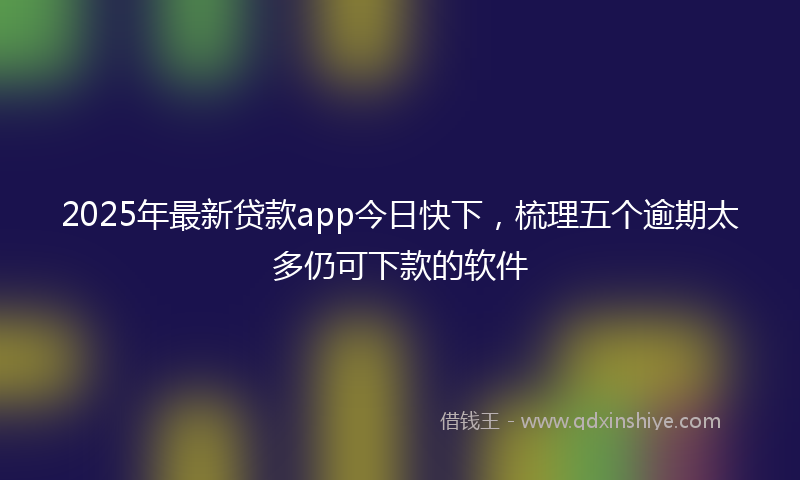 2025年最新贷款app今日快下，梳理五个逾期太多仍可下款的软件