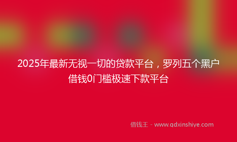 2025年最新无视一切的贷款平台，罗列五个黑户借钱0门槛极速下款平台