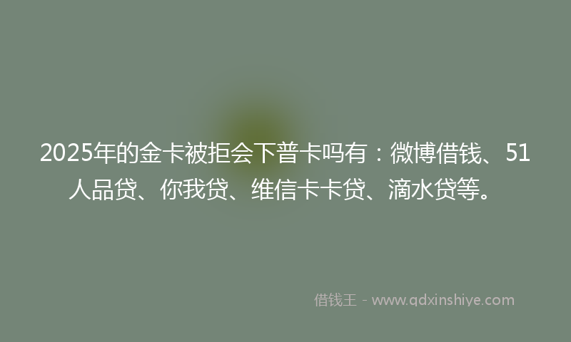 2025年的金卡被拒会下普卡吗有：微博借钱、51人品贷、你我贷、维信卡卡贷、滴水贷等。