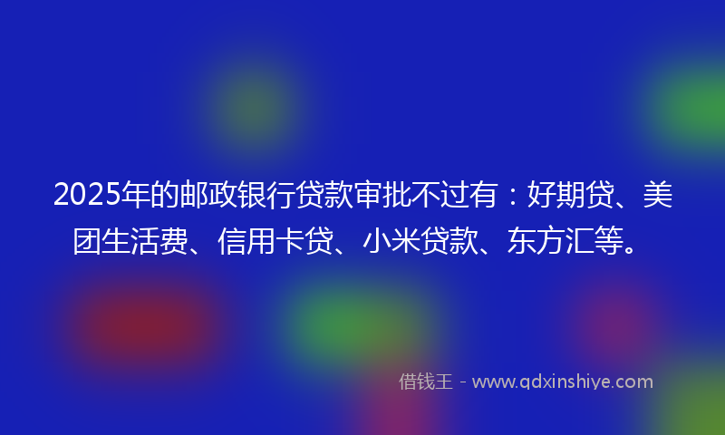 2025年的邮政银行贷款审批不过有：好期贷、美团生活费、信用卡贷、小米贷款、东方汇等。