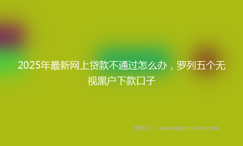 2025年最新网上贷款不通过怎么办，罗列五个无视黑户下款口子