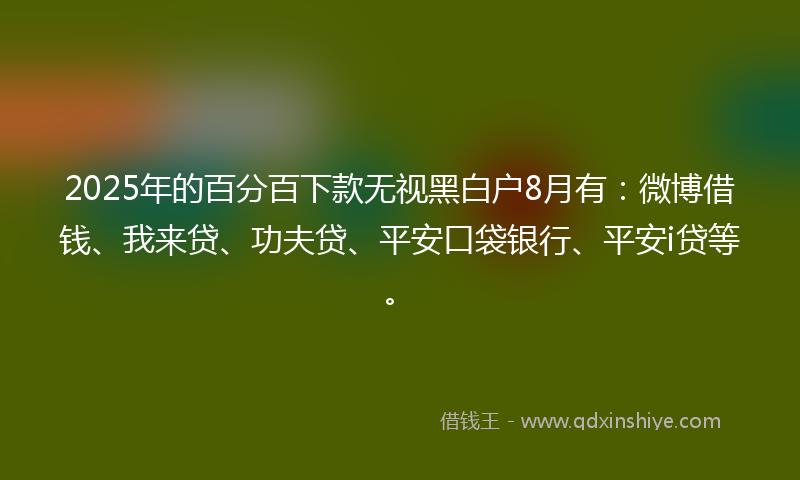 2025年的百分百下款无视黑白户8月有：微博借钱、我来贷、功夫贷、平安口袋银行、平安i贷等。