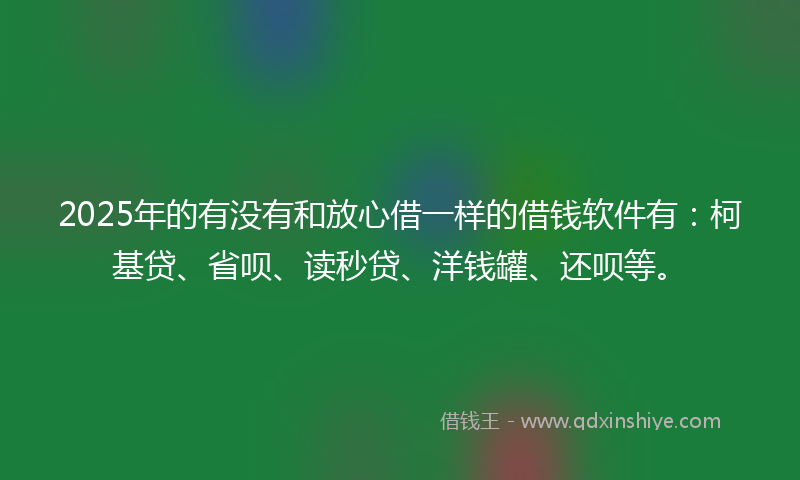 2025年的有没有和放心借一样的借钱软件有：柯基贷、省呗、读秒贷、洋钱罐、还呗等。