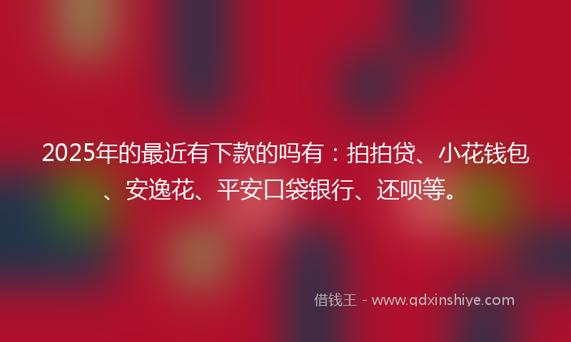 2025年的最近有下款的吗有：拍拍贷、小花钱包、安逸花、平安口袋银行、还呗等。