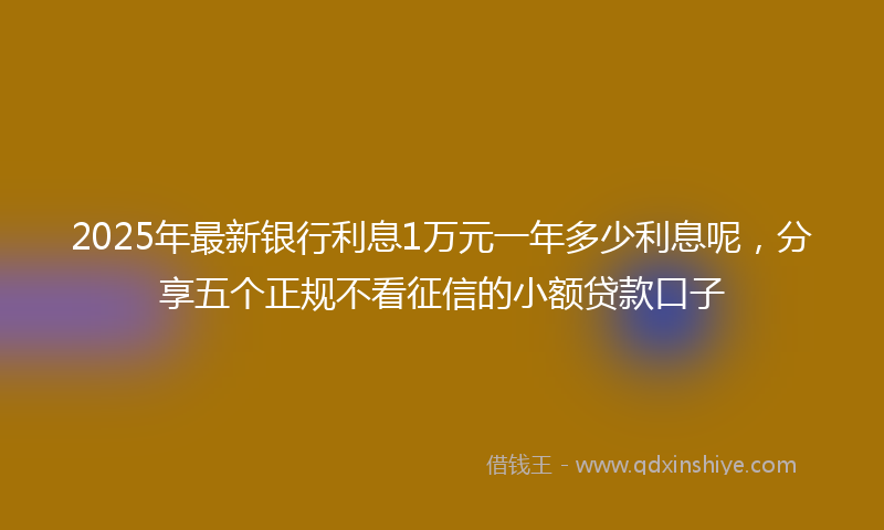 2025年最新银行利息1万元一年多少利息呢，分享五个正规不看征信的小额贷款口子