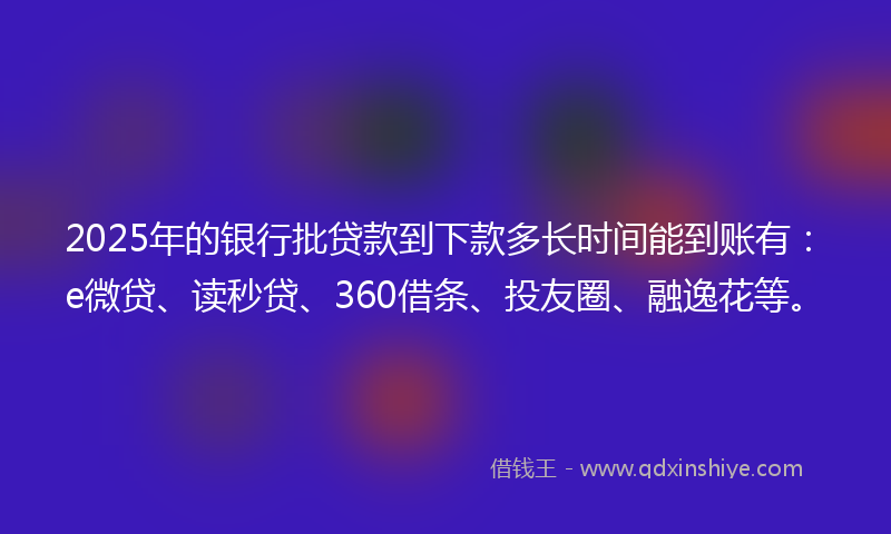 2025年的银行批贷款到下款多长时间能到账有：e微贷、读秒贷、360借条、投友圈、融逸花等。