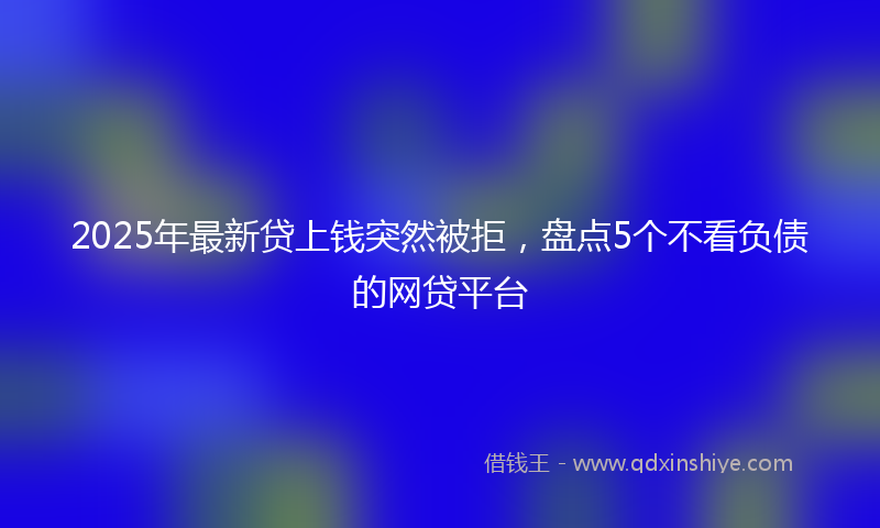 2025年最新贷上钱突然被拒，盘点5个不看负债的网贷平台