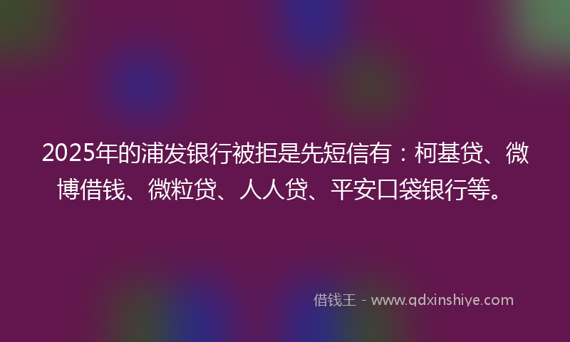 2025年的浦发银行被拒是先短信有：柯基贷、微博借钱、微粒贷、人人贷、平安口袋银行等。