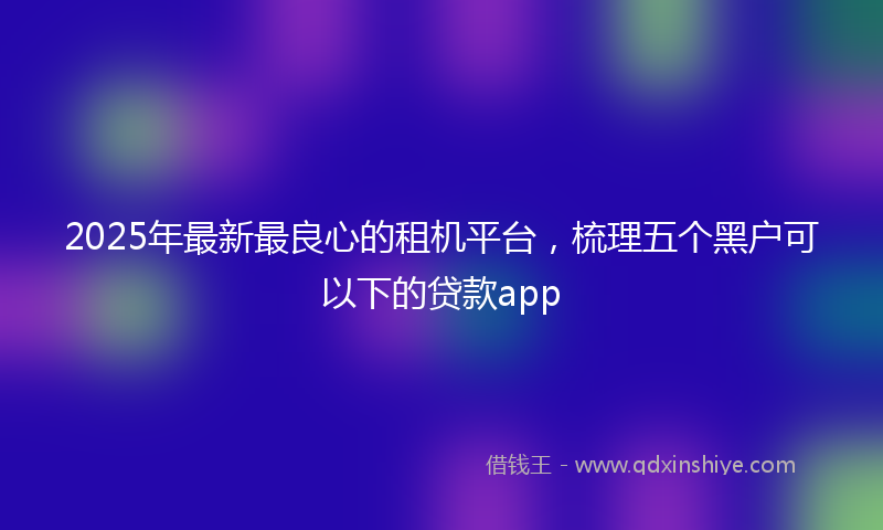 2025年最新最良心的租机平台，梳理五个黑户可以下的贷款app