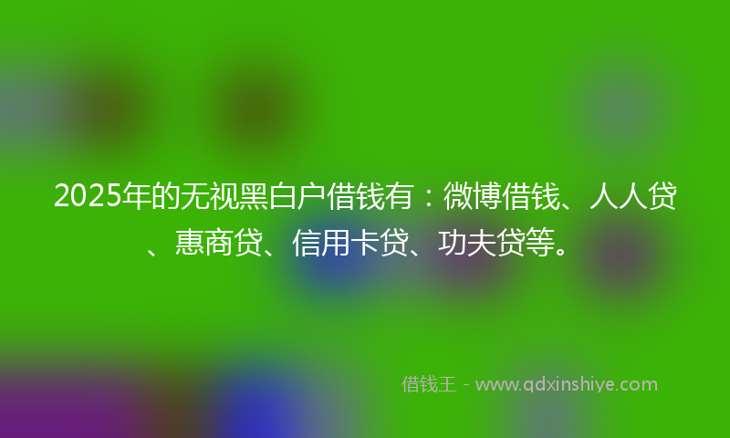 2025年的无视黑白户借钱有：微博借钱、人人贷、惠商贷、信用卡贷、功夫贷等。