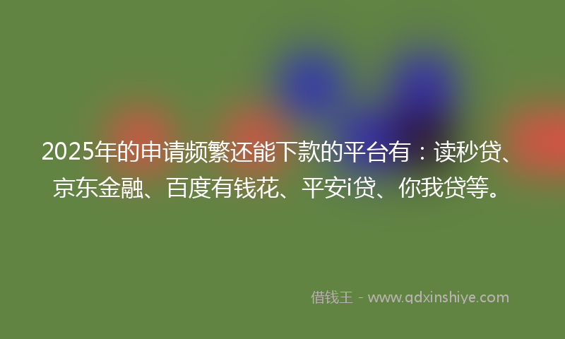 2025年的申请频繁还能下款的平台有：读秒贷、京东金融、百度有钱花、平安i贷、你我贷等。