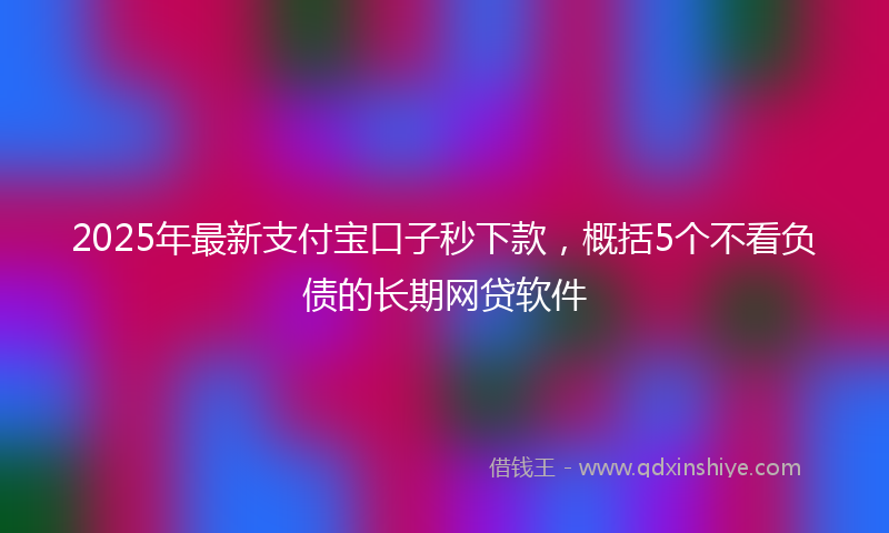 2025年最新支付宝口子秒下款，概括5个不看负债的长期网贷软件