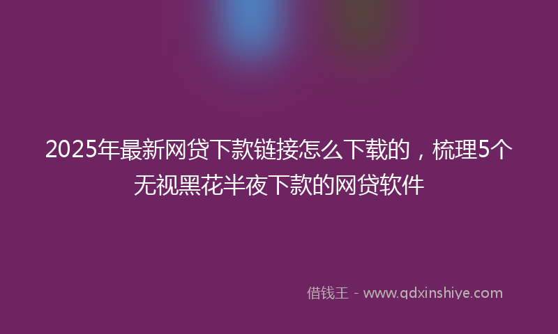 2025年最新网贷下款链接怎么下载的，梳理5个无视黑花半夜下款的网贷软件