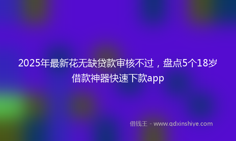 2025年最新花无缺贷款审核不过，盘点5个18岁借款神器快速下款app