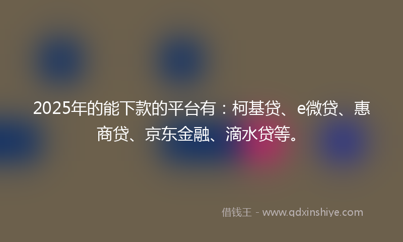 2025年的能下款的平台有：柯基贷、e微贷、惠商贷、京东金融、滴水贷等。