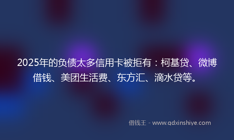 2025年的负债太多信用卡被拒有：柯基贷、微博借钱、美团生活费、东方汇、滴水贷等。
