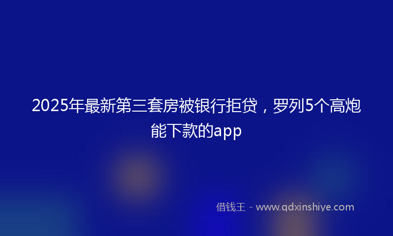 2025年最新第三套房被银行拒贷，罗列5个高炮能下款的app