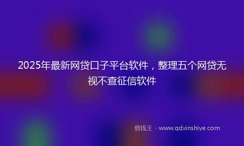 2025年最新网贷口子平台软件，整理五个网贷无视不查征信软件